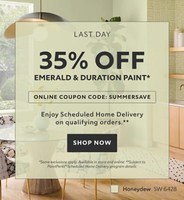 Last Day. 35% OFF Emerald & Duration Paint. Online Coupon Code: SUMMERSAVE. Enjoy Scheduled Home Delivery on Qualifying Orders. Shop Now. *Some exclusions apply. Available in store and online. **Subject to PaintPerks® Scheduled Home Delivery program details.