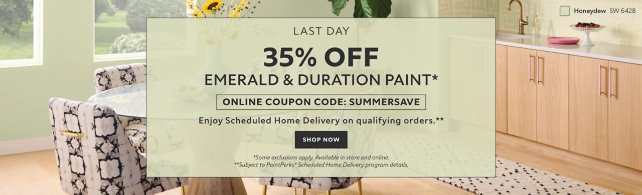 Last Day. 35% OFF Emerald & Duration Paint. Online Coupon Code: SUMMERSAVE. Enjoy Scheduled Home Delivery on Qualifying Orders. Shop Now. *Some exclusions apply. Available in store and online. **Subject to PaintPerks® Scheduled Home Delivery program details.
