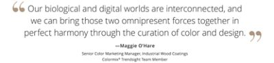 Graphic featuring the quote “Our biological and digital world are interconnected, and we can bring those two omnipresent forces together in perfect harmony through the curation of color and design,” by Maggie O’Hare, Senior Color Marketing Manager, Industrial Wood Coatings, Colormix Trendsight Team member.  