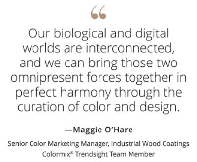 Graphic featuring the quote “Our biological and digital world are interconnected, and we can bring those two omnipresent forces together in perfect harmony through the curation of color and design,” by Maggie O’Hare, Senior Color Marketing Manager, Industrial Wood Coatings, Colormix Trendsight Team member.  