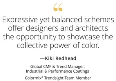 Graphic featuring the quote “Expressive yet balanced schemes offer designers and architects the opportunity to showcase the collective power of color,” by Kiki Redhead, Global CMF & Trend Manager, Industrial & Performance Coatings, Colormix Trendsight Team member. 