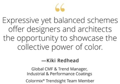 Graphic featuring the quote “Expressive yet balanced schemes offer designers and architects the opportunity to showcase the collective power of color,” by Kiki Redhead, Global CMF & Trend Manager, Industrial & Performance Coatings, Colormix Trendsight Team member. 