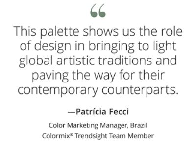 Graphic featuring the quote “This palette shows us the role of design in bringing to light global artistic traditions and paving the way for their contemporary counterparts,” by Patrícia Fecci, Color Marketing Manager, Brazil, Colormix Trendsight Team member. 