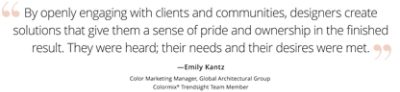 Graphic featuring the quote “By openly engaging with clients and communities, designers create solutions that give them a sense of pride and ownership in the finished result. They were heard; their needs and their desires were met,” by Emily Kantz, Color Marketing Manager, Global Architectural Group, Colormix Trendsight Team member. 