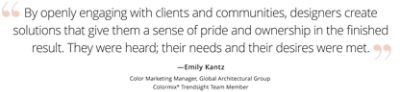 Graphic featuring the quote “By openly engaging with clients and communities, designers create solutions that give them a sense of pride and ownership in the finished result. They were heard; their needs and their desires were met,” by Emily Kantz, Color Marketing Manager, Global Architectural Group, Colormix Trendsight Team member. 