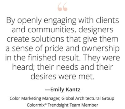 Graphic featuring the quote “By openly engaging with clients and communities, designers create solutions that give them a sense of pride and ownership in the finished result. They were heard; their needs and their desires were met,” by Emily Kantz, Color Marketing Manager, Global Architectural Group, Colormix Trendsight Team member.  