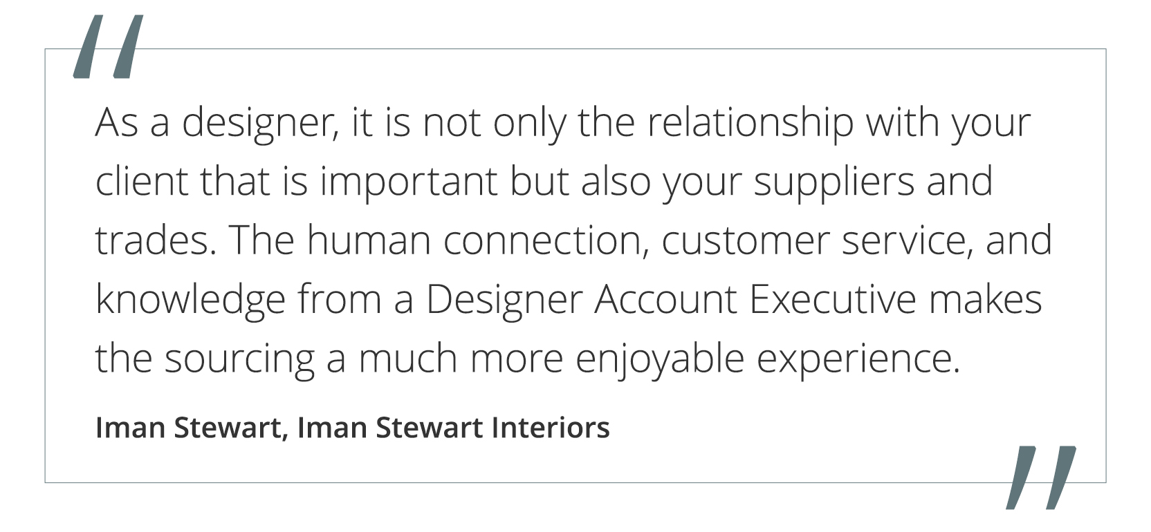 Graphic featuring the quote “As a designer, it is not only the relationship with your client that is important but also your suppliers and trades. The human connection, customer service and knowledge from a Designer Account Executive makes the sourcing a much more enjoyable experience.” by Iman Stewart of Iman Stewart Interiors.