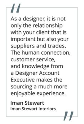 Graphic featuring the quote “As a designer, it is not only the relationship with your client that is important but also your suppliers and trades. The human connection, customer service and knowledge from a Designer Account Executive makes the sourcing a much more enjoyable experience.” by Iman Stewart of Iman Stewart Interiors.