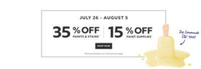July 26 - Aug 5. 35% off Paints & Stains* 15% off Paint Supplies* Discount activated in cart. Some exclusions apply.