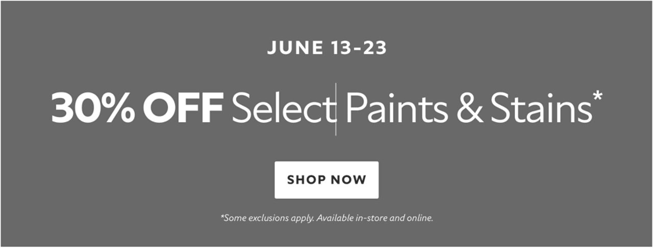 June 13-23. 30% OFF Select Paints & Stains. Shop Now. *Some exclusions apply. Available in-store and online.