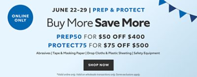 Online Only. June 22 - 29. Prep & Protect Buy More Save More, PREP50 for $50 OFF $400, PROTECT75 for $75 OFF $500 Abrasives, Tape & Masking Paper, Drop Cloths & Plastic Sheeting, Safety Eqipment. Shop now. *Valid online only. Valid on wholesale transactions only. Some exclusions apply.