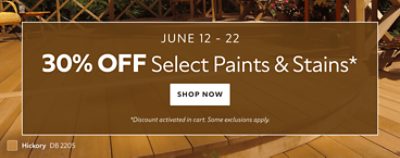 June 12 - 22. 30% OFF Select Paints & Stains. Shop Now. *Discount activated in cart. Some exclusions apply.