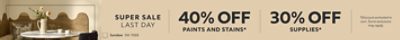 Super Sale Last Day. 40% OFF Paints & Stains, 30% OFF Supplies. *Discount activated in cart. Some exclusions may apply.