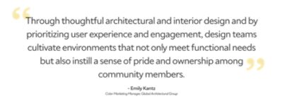 "Through thoughtful architectural and interior design and by prioritizing user experience and engagement, design teams cultivate environments that not only meet functional needs but also instill a sense of pride and ownership among community members.” Emily Kantz, Color Marketing Manager, Global Architectural Group.