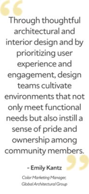 "Through thoughtful architectural and interior design and by prioritizing user experience and engagement, design teams cultivate environments that not only meet functional needs but also instill a sense of pride and ownership among community members.” Emily Kantz, Color Marketing Manager, Global Architectural Group.