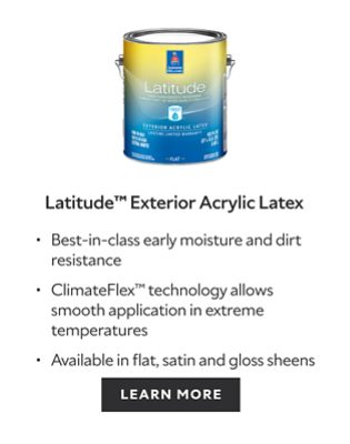 Latitude Exterior Acrylic Latex. Best-in-class moisture and dirt resistance. ClimateFlex technology allows smooth application in extreme temperatures. Available in flat, satin and gloss sheens. Learn more.