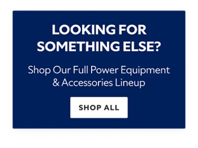 Looking for Something Else? Shop our Full Power Equipment & Accessories Lineup. Shop All.