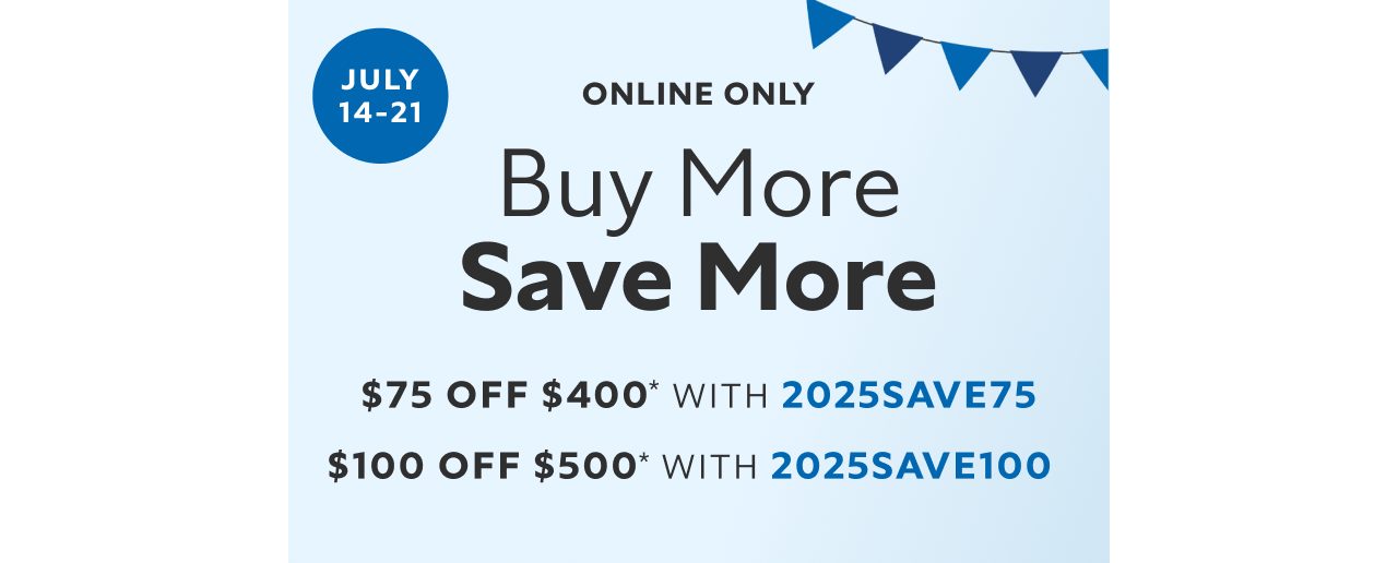 July 14-21. Online Only. Buy More Save More. $75 off $400* with 2025SAVE75. $100 off $500* with 2025SAVE100. 