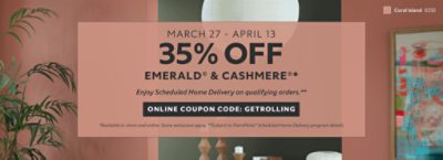 March 27 - April 13. 35% OFF Emerald® & Cashmere®. Enjoy Scheduled Home Delivery on Qualifying Orders. Online Coupon Code: GETROLLING. *Available in-store and online. Some exclusions apply. **Subject to PaintPerks® Scheduled Home Delivery program details.