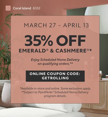 March 27 - April 13. 35% OFF Emerald® & Cashmere®. Enjoy Scheduled Home Delivery on Qualifying Orders. Online Coupon Code: GETROLLING. *Available in-store and online. Some exclusions apply. **Subject to PaintPerks® Scheduled Home Delivery program details.