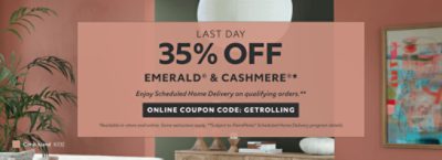 Last Day. 35% OFF Emerald® & Cashmere®. Enjoy Scheduled Home Delivery on Qualifying Orders. Online Coupon Code: GETROLLING. *Available in-store and online. Some exclusions apply. **Subject to PaintPerks® Scheduled Home Delivery program details.
