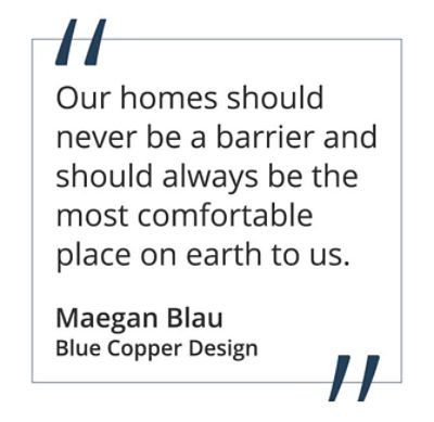 “Our homes should never be a barrier and should always be the most comfortable place on earth to us.”  Maegan Blau, Blue Copper Design 