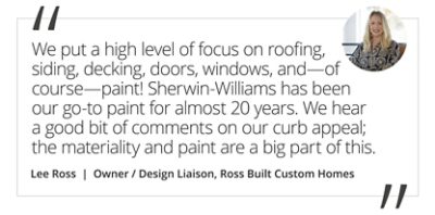 Graphic featuring the quote “We seek out products that will stand the test of time. We put a high level of focus on roofing, siding, decking, doors, windows, and—of course—paint! Sherwin-Williams has been our go-to paint for almost 20 years. We hear a good bit of comments on our curb appeal; the materiality and paint are a big part of this.” by Lee Ross, Owner / Design Liaison of Ross Built Custom Homes. 