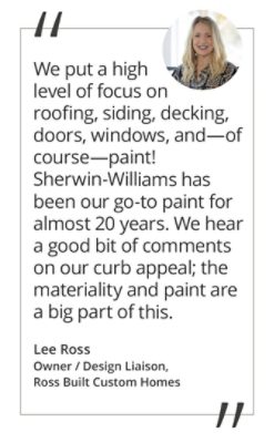 Graphic featuring the quote “We seek out products that will stand the test of time. We put a high level of focus on roofing, siding, decking, doors, windows, and—of course—paint! Sherwin-Williams has been our go-to paint for almost 20 years. We hear a good bit of comments on our curb appeal; the materiality and paint are a big part of this.” by Lee Ross, Owner / Design Liaison of Ross Built Custom Homes. 