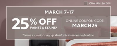 March 7-17. 25% OFF Paints & Stains. Online Coupon Code: MARCH25. *Some exclusion apply. Available in-store and online.