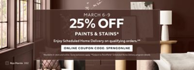 March 6-9. 25% OFF Paints & Stains. Enjoy Scheduled Home Delivery on Qualifying Orders. Online Coupon Code. SPRNGONLNE. *Available in-store and online. Some exclusions apply. **Subject to PaintPerks® Scheduled Home Delivery program details.