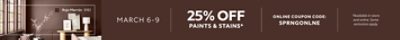 March 6-9. 25% OFF Paints & Stains. Online Coupon Code. SPRNGONLNE. *Available in-store and online. Some exclusions apply.