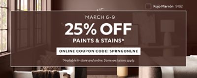 March 6-9. 25% OFF Paints & Stains. Online Coupon Code. SPRNGONLNE. *Available in-store and online. Some exclusions apply.
