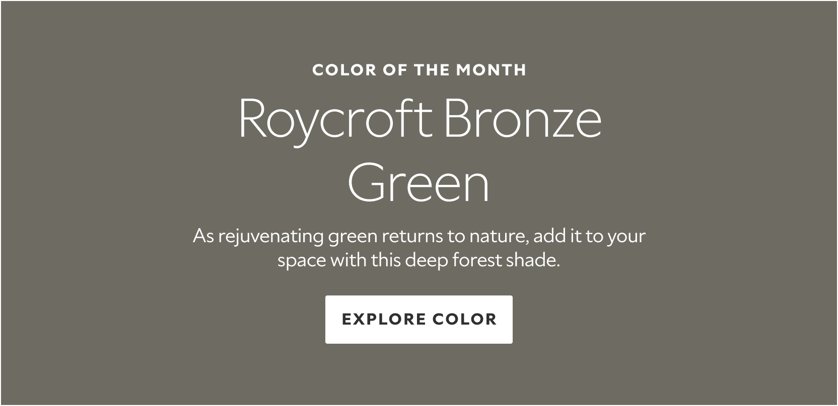 Color or the Month. Roycroft Bronze Green. As rejuvenating green returns to nature, add it to your space with this deep forest shade. Exlpore Color.