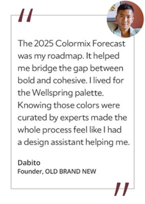 Graphic featuring the quote “The 2025 Colormix Forecast was my roadmap. It helped me bridge the gap between bold and cohesive. I lived for the Wellspring palette. Knowing those colors were curated by experts made the whole process feel like I had a design assistant helping me,” by Dabito, founder of OLD BRAND NEW.&nbsp; 