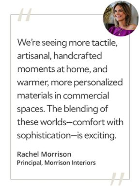 Graphic featuring the quote “We’re seeing more tactile, artisanal, handcrafted moments at home, and warmer, more personalized materials in commercial spaces. The blending of these worlds—comfort with sophistication—is exciting,” by Rachel Morrison, principal of Morrison Interiors.&nbsp; 