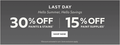 Last Day. Hello Summer, Hello Savings. 30% off Paints & Stains* 15% off Paint Supplies* Shop Now. *Discount activated in cart. Some exclusions apply. 