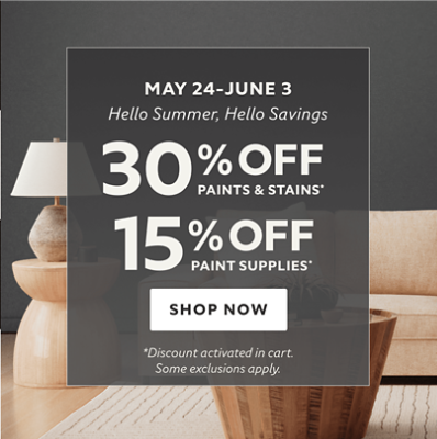 May 24 - June 3. Hello Summer, Hello Savings. 30% off Paints & Stains* 15% off Paint Supplies* Shop Now. *Discount activated in cart. Some exclusions apply. 