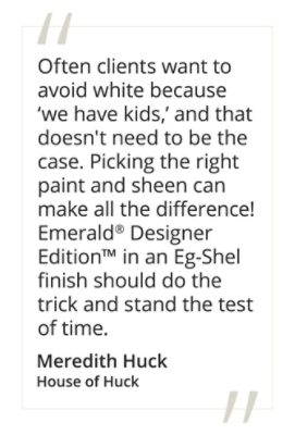 Meredith Huck, House of Huck said, “Often clients want to avoid white because ‘we have kids,’ and that doesn't need to be the case. Picking the right paint and sheen can make all the difference! Emerald® Designer Edition™ in an Eg-Shel finish should do the trick and stand the test of time.” 