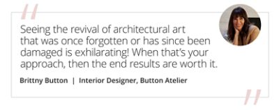 Graphic featuring the quote “Seeing the revival of architectural art that was once forgotten or has since been damaged is exhilarating! When that’s your approach, then the end results are worth it.” by Brittny Button, Interior Designer, Button Atelier. 