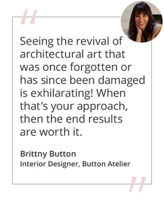 Graphic featuring the quote “Seeing the revival of architectural art that was once forgotten or has since been damaged is exhilarating! When that’s your approach, then the end results are worth it.” by Brittny Button, Interior Designer, Button Atelier. 