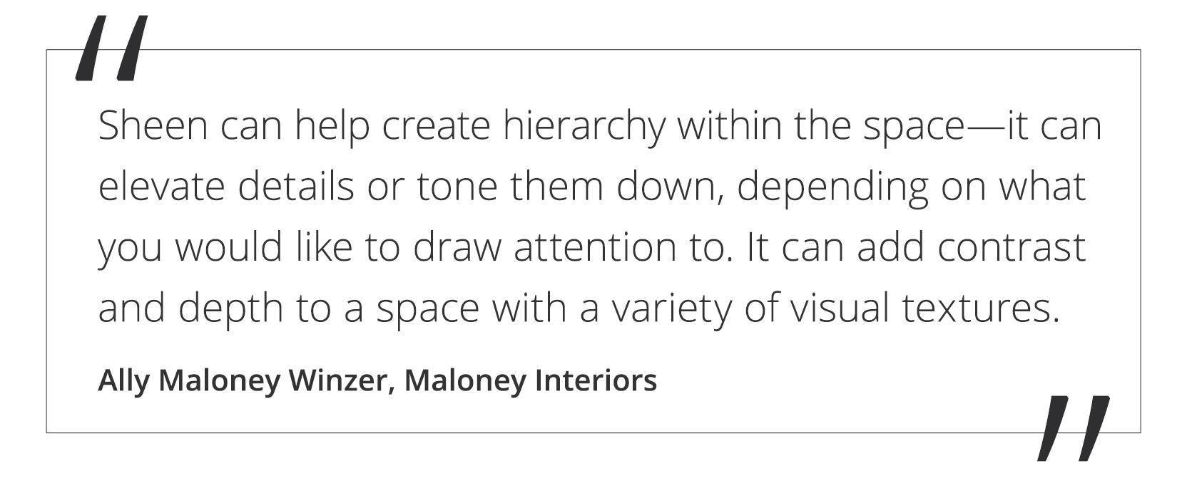 A quote by Ally Maloney Winzer from Maloney Interiors stating, sheen can help create hierarchy within the space—it can elevate details or tone them down, depending on what you would like to draw attention to. It can add contrast and depth to a space with a variety of visual textures.