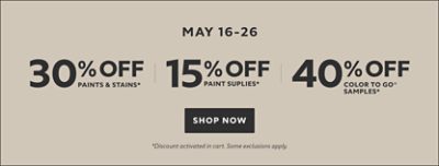 May 16-26. 30% OFF Paints & Stains, 15% OFF Paint Supplies, 40% OFF Color To Go® Samples. Shop Now. *Discount activated in cart. Some exclusions apply.