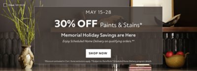 May 15-28. 30% OFF Paints & Stains. Memorial Holiday Savings are Here. Enjoy Scheduled Home Delivery on Qualifying Orders. Shop Now. *Discount activated in cart. Some exclusions apply. **Subject to PaintPerks Scheduled Home Delivery program details.