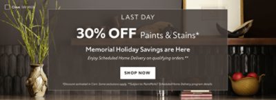 Last Day. 30% OFF Paints & Stains. Memorial Holiday Savings are Here. Enjoy Scheduled Home Delivery on Qualifying Orders. Shop Now. *Discount activated in cart. Some exclusions apply. **Subject to PaintPerks Scheduled Home Delivery program details.