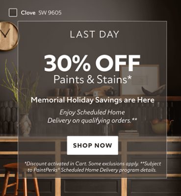 Last Day. 30% OFF Paints & Stains. Memorial Holiday Savings are Here. Enjoy Scheduled Home Delivery on Qualifying Orders. Shop Now. *Discount activated in cart. Some exclusions apply. **Subject to PaintPerks Scheduled Home Delivery program details.
