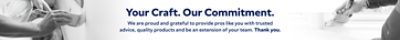 Your Craft. Our Commitment. We are Proud and Grateful to Provide Pros like you with Trusted Advice, Quality Products and be an Extension of your Team. Thank you.