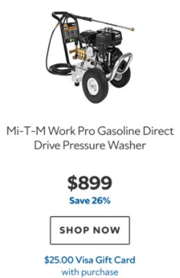 Mi‑T‑M Work Pro Gasoline Direct Drive Pressure Washer. $899. Save 26%. SHOP NOW. $25.00 Visa Gift Card with purchase.