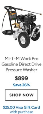 Mi‑T‑M Work Pro Gasoline Direct Drive Pressure Washer. $899. Save 26%. SHOP NOW. $25.00 Visa Gift Card with purchase.