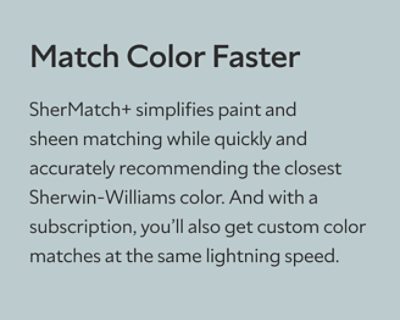 Match Color Faster. SherMatch+ simplifies paint and sheen matching while quickly and accurately recommending the closest Sherwin-Williams color. And with a subscription, you’ll also get custom color matches at the same lightning speed.