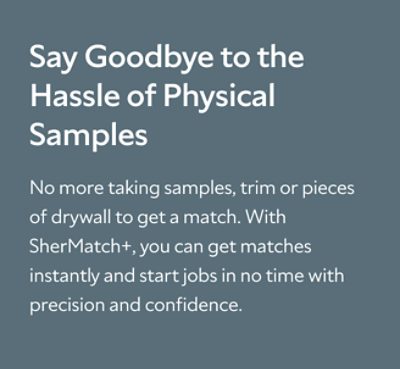 Say Goodbye to the Hassle of Physical Samples. No more taking samples, trim or pieces of drywall to get a match. With SherMatch+, you can get matches instantly and start jobs in no time with precision and confidence.